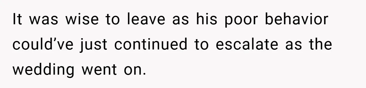It was wise to leave as his poor behavior could’ve just continued to escalate as the wedding went on.