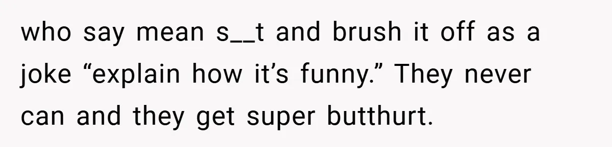 who say mean s__t and brush it off as a joke “explain how it’s funny.” They never can and they get super butthurt.