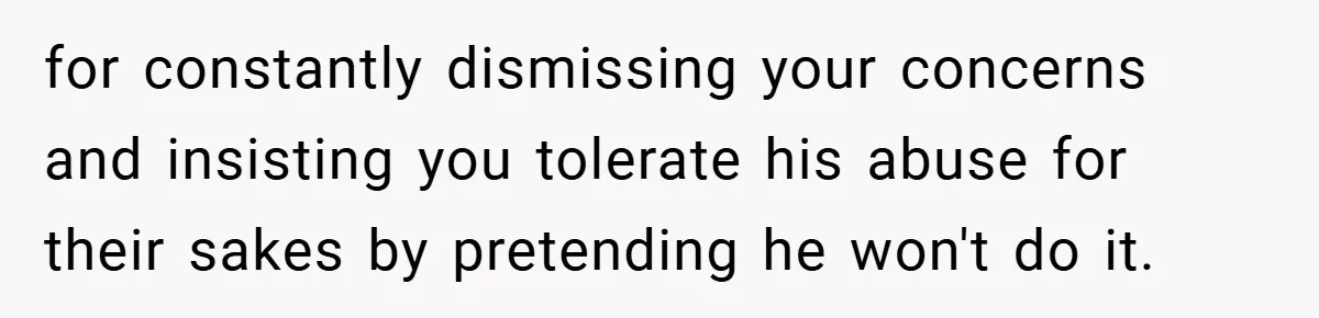 for constantly dismissing your concerns and insisting you tolerate his abuse for their sakes by pretending he won't do it.