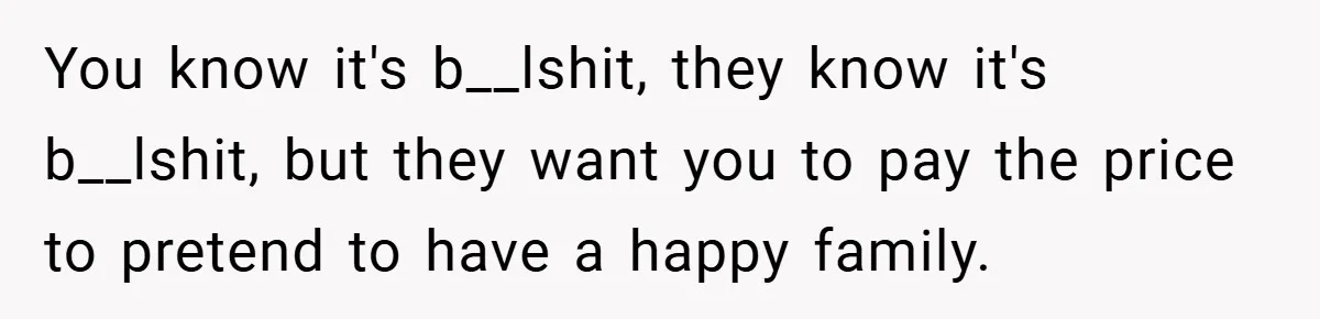 You know it's b__lshit, they know it's b__lshit, but they want you to pay the price to pretend to have a happy family.