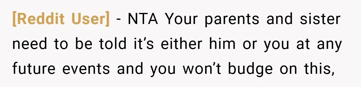 [Reddit User] − NTA Your parents and sister need to be told it’s either him or you at any future events and you won’t budge on this,