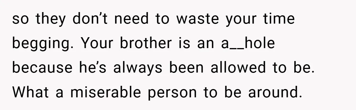 so they don’t need to waste your time begging. Your brother is an a__hole because he’s always been allowed to be. What a miserable person to be around.