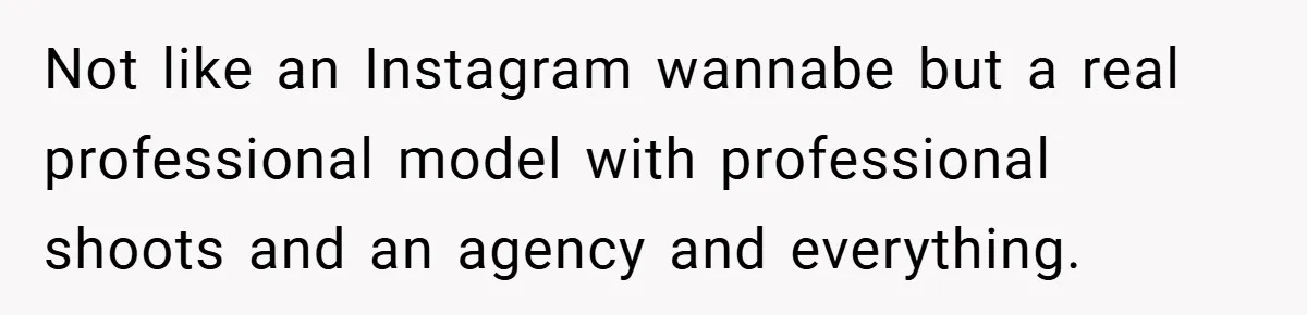 Not like an Instagram wannabe but a real professional model with professional shoots and an agency and everything.