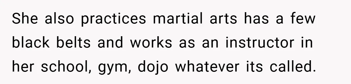 She also practices martial arts has a few black belts and works as an instructor in her school, gym, dojo whatever its called.