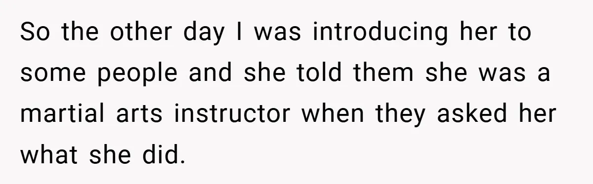 So the other day I was introducing her to some people and she told them she was a martial arts instructor when they asked her what she did.
