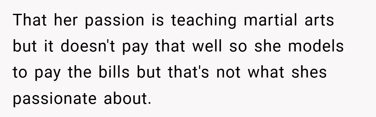 That her passion is teaching martial arts but it doesn't pay that well so she models to pay the bills but that's not what shes passionate about.