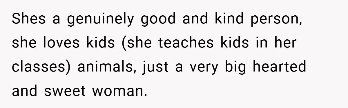 Shes a genuinely good and kind person, she loves kids (she teaches kids in her classes) animals, just a very big hearted and sweet woman.