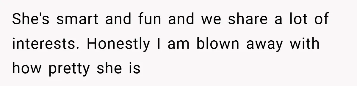 She's smart and fun and we share a lot of interests. Honestly I am blown away with how pretty she is