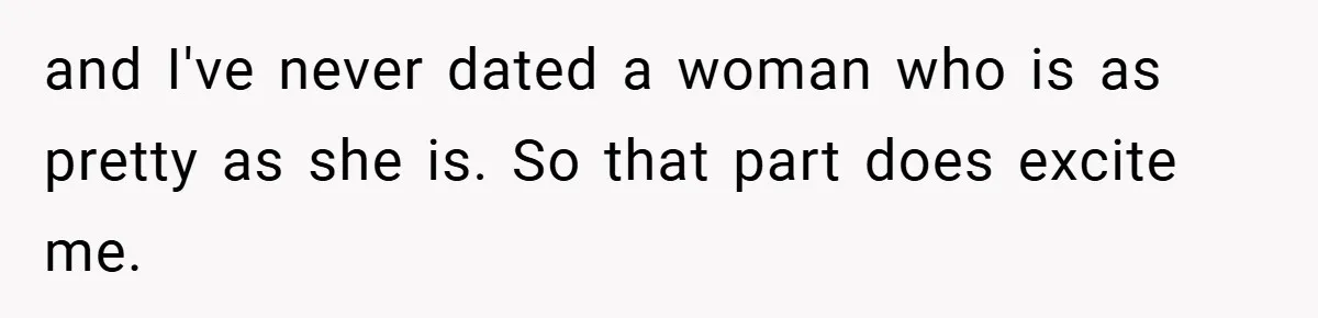 and I've never dated a woman who is as pretty as she is. So that part does excite me.