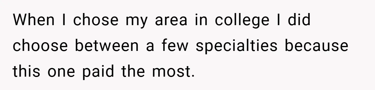 When I chose my area in college I did choose between a few specialties because this one paid the most.