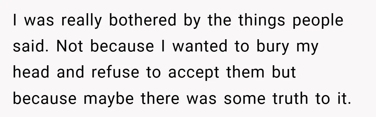 I was really bothered by the things people said. Not because I wanted to bury my head and refuse to accept them but because maybe there was some truth to...