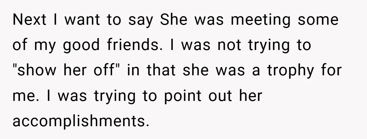 Next I want to say She was meeting some of my good friends. I was not trying to "show her off" in that she was a trophy for me. I...