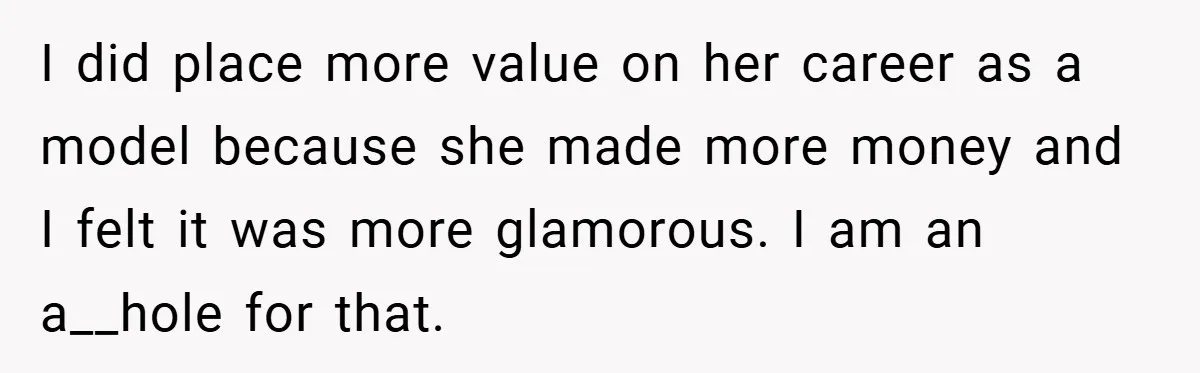 I did place more value on her career as a model because she made more money and I felt it was more glamorous. I am an a__hole for that.