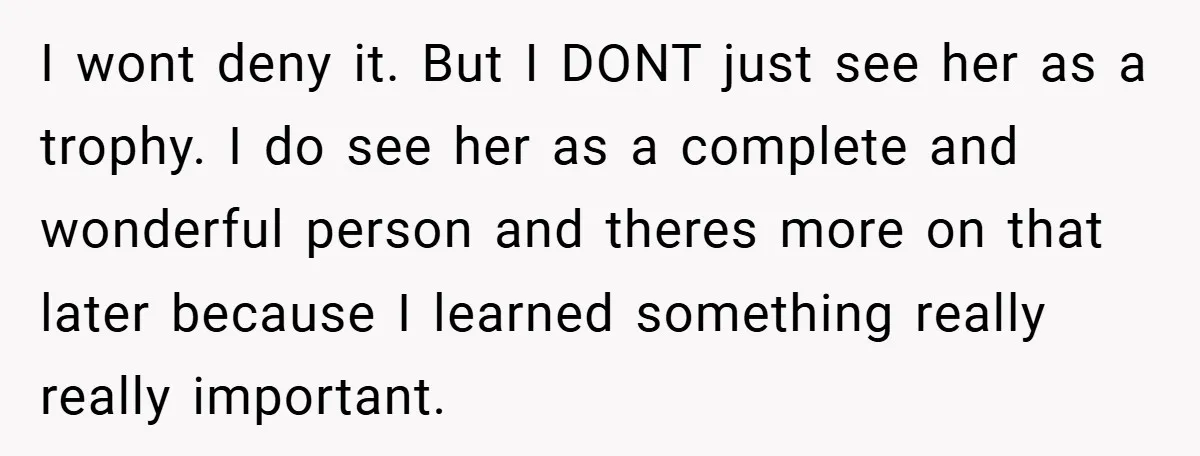 I wont deny it. But I DONT just see her as a trophy. I do see her as a complete and wonderful person and theres more on that later because...
