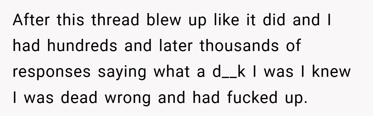 After this thread blew up like it did and I had hundreds and later thousands of responses saying what a d__k I was I knew I was dead wrong and...
