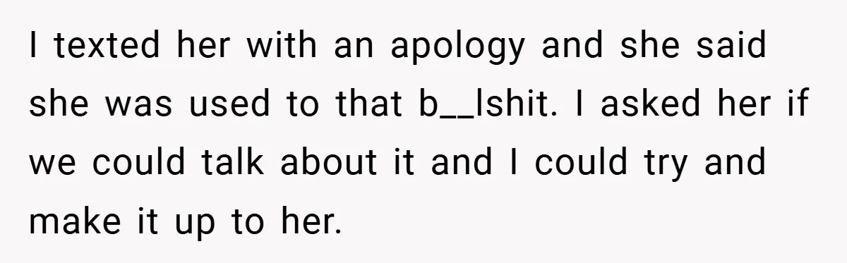 I texted her with an apology and she said she was used to that b__lshit. I asked her if we could talk about it and I could try and make...
