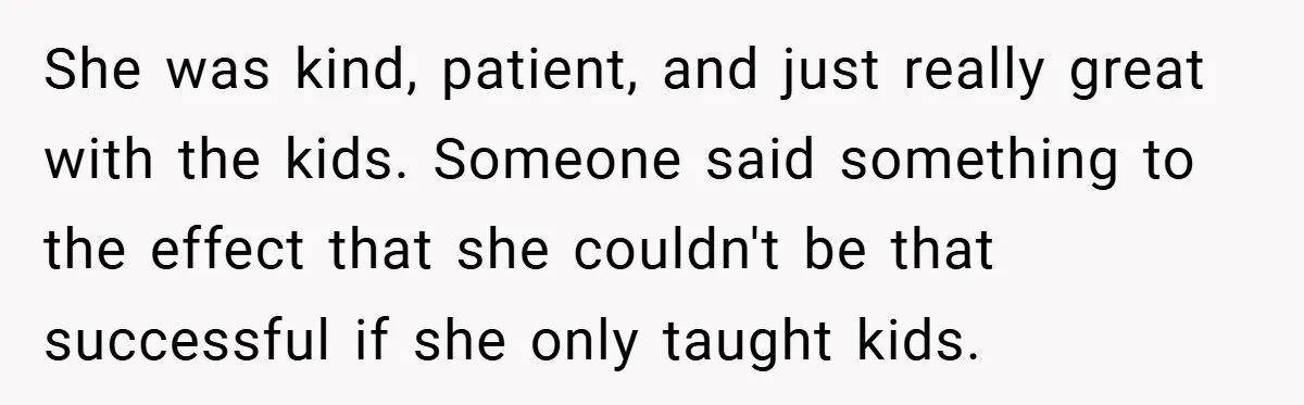 She was kind, patient, and just really great with the kids. Someone said something to the effect that she couldn't be that successful if she only taught kids.