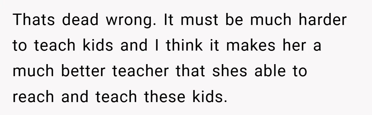 Thats dead wrong. It must be much harder to teach kids and I think it makes her a much better teacher that shes able to reach and teach these kids.
