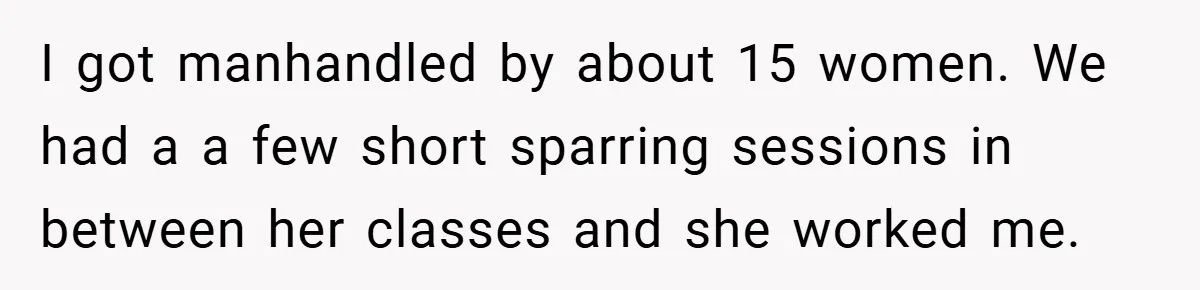 I got manhandled by about 15 women. We had a a few short sparring sessions in between her classes and she worked me.