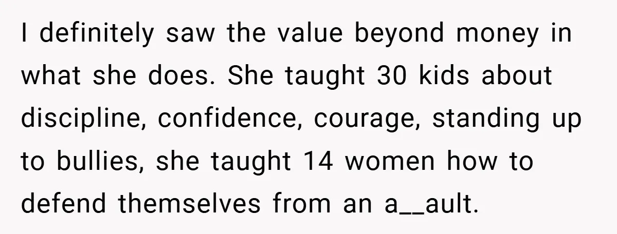 I definitely saw the value beyond money in what she does. She taught 30 kids about discipline, confidence, courage, standing up to bullies, she taught 14 women how to defend...
