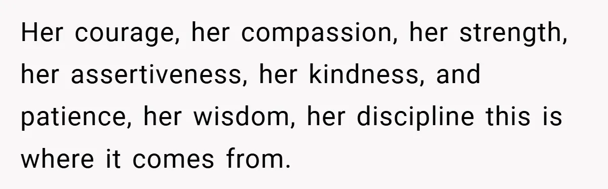 Her courage, her compassion, her strength, her assertiveness, her kindness, and patience, her wisdom, her discipline this is where it comes from.