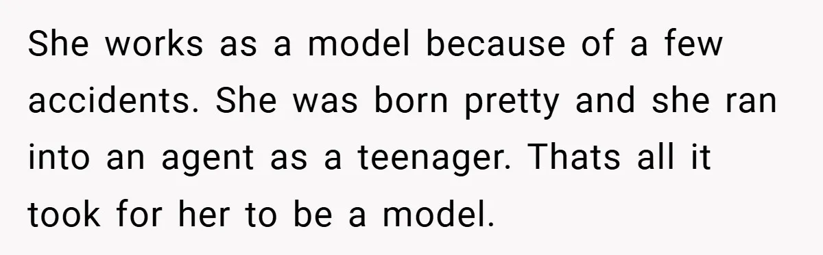 She works as a model because of a few accidents. She was born pretty and she ran into an agent as a teenager. Thats all it took for her to...