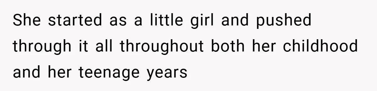 She started as a little girl and pushed through it all throughout both her childhood and her teenage years