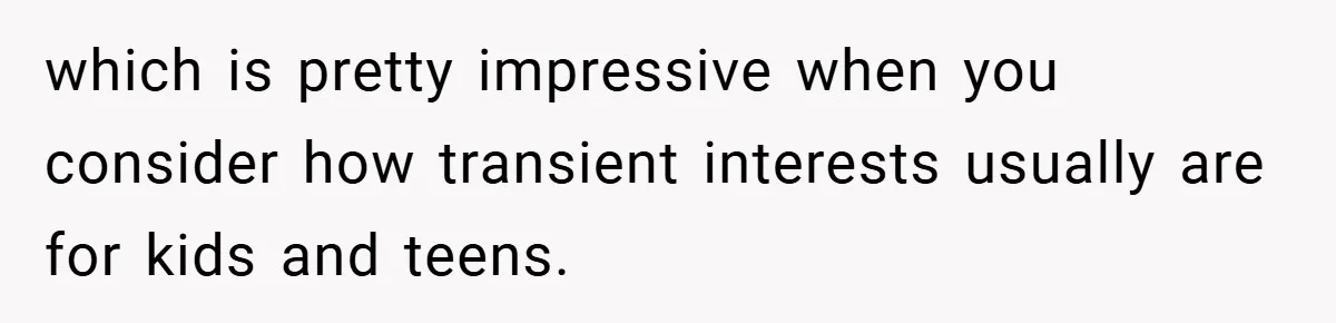 which is pretty impressive when you consider how transient interests usually are for kids and teens.