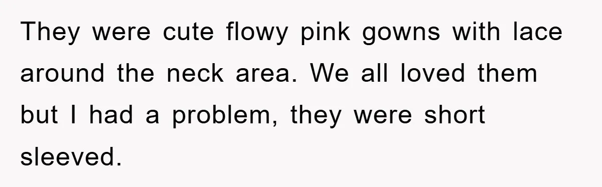 They were cute flowy pink gowns with lace around the neck area. We all loved them but I had a problem, they were short sleeved.