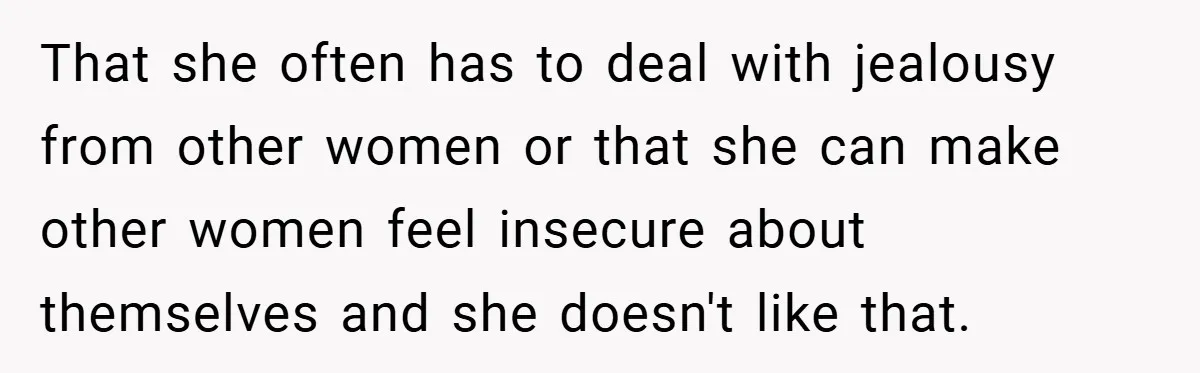 That she often has to deal with jealousy from other women or that she can make other women feel insecure about themselves and she doesn't like that.