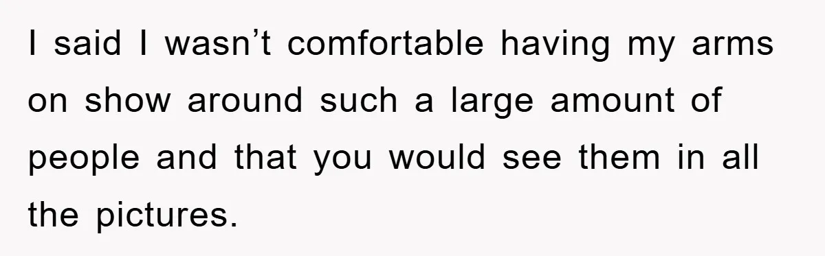 I said I wasn’t comfortable having my arms on show around such a large amount of people and that you would see them in all the pictures.
