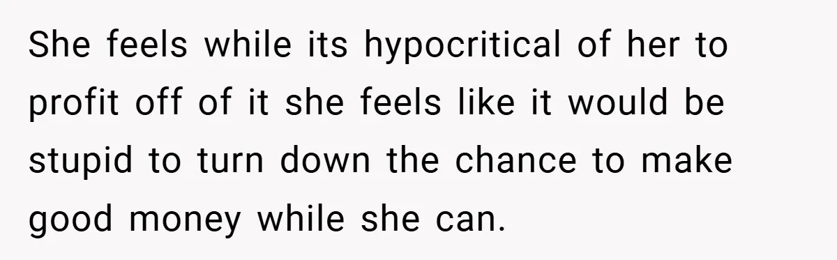 She feels while its hypocritical of her to profit off of it she feels like it would be stupid to turn down the chance to make good money while she...
