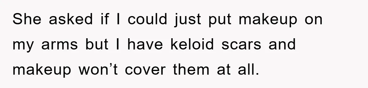 She asked if I could just put makeup on my arms but I have keloid scars and makeup won’t cover them at all.