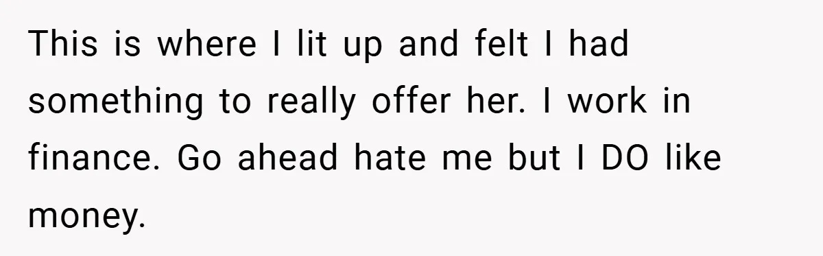 This is where I lit up and felt I had something to really offer her. I work in finance. Go ahead hate me but I DO like money.