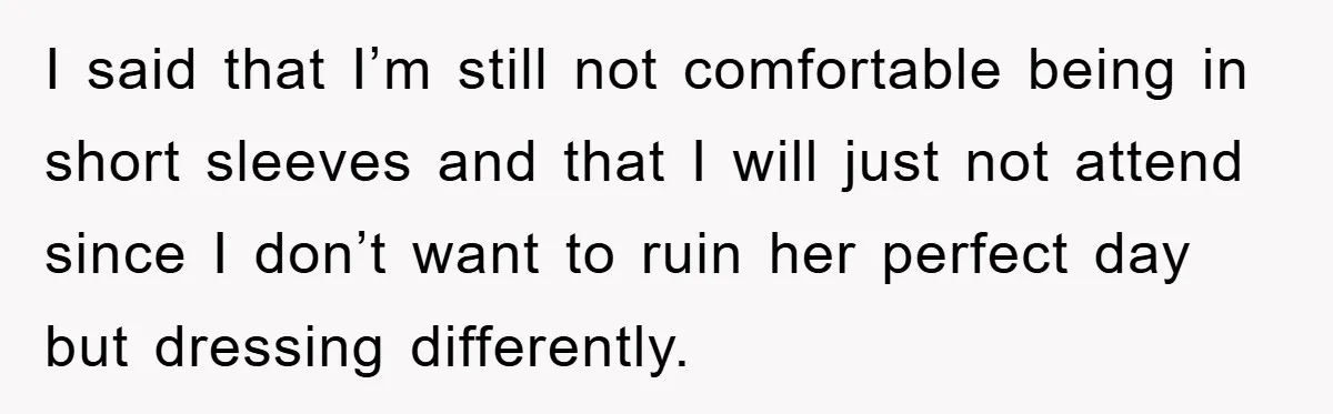 I said that I’m still not comfortable being in short sleeves and that I will just not attend since I don’t want to ruin her perfect day but dressing differently.