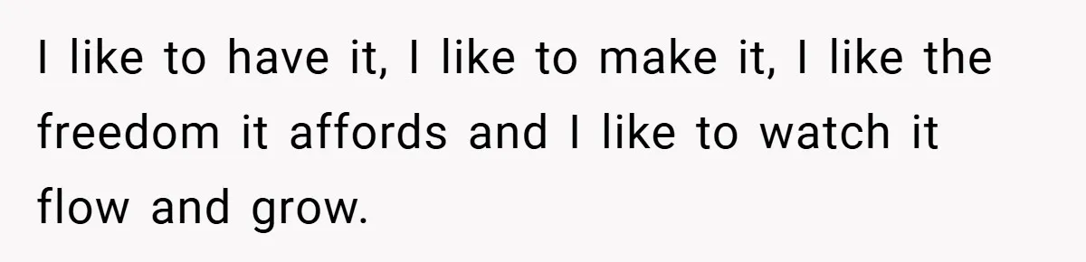 I like to have it, I like to make it, I like the freedom it affords and I like to watch it flow and grow.