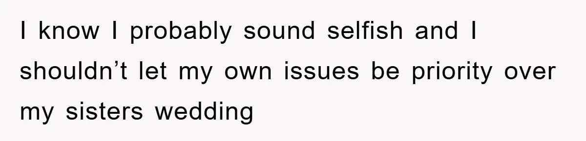 I know I probably sound selfish and I shouldn’t let my own issues be priority over my sisters wedding