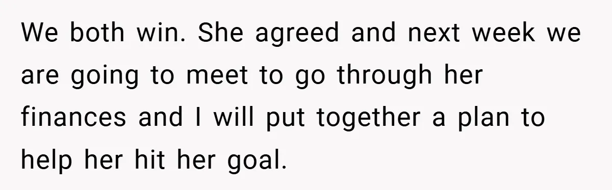 We both win. She agreed and next week we are going to meet to go through her finances and I will put together a plan to help her hit her...