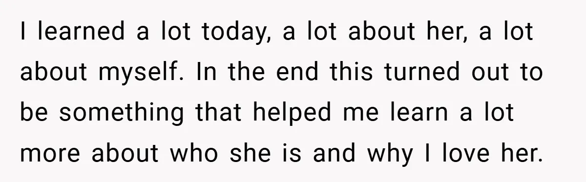 I learned a lot today, a lot about her, a lot about myself. In the end this turned out to be something that helped me learn a lot more about...