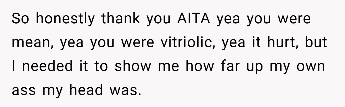 So honestly thank you AITA yea you were mean, yea you were vitriolic, yea it hurt, but I needed it to show me how far up my own ass my...