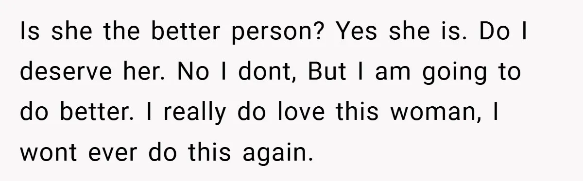 Is she the better person? Yes she is. Do I deserve her. No I dont, But I am going to do better. I really do love this woman, I wont...