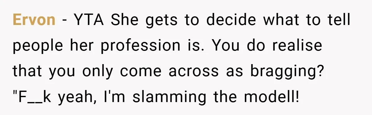 Ervon − YTA She gets to decide what to tell people her profession is. You do realise that you only come across as bragging? "F__k yeah, I'm slamming the modell!