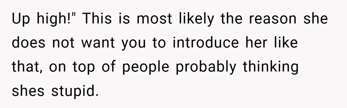 Up high!" This is most likely the reason she does not want you to introduce her like that, on top of people probably thinking shes stupid.