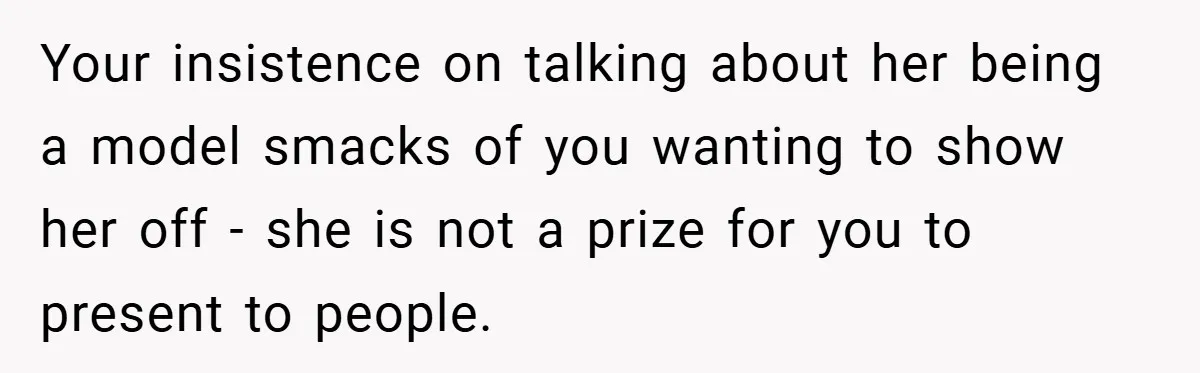 Your insistence on talking about her being a model smacks of you wanting to show her off - she is not a prize for you to present to people.