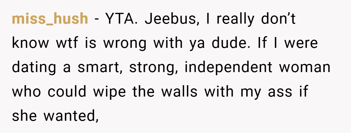 miss_hush − YTA. Jeebus, I really don’t know wtf is wrong with ya dude. If I were dating a smart, strong, independent woman who could wipe the walls with my...