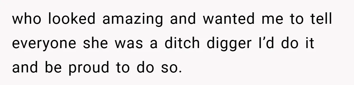 who looked amazing and wanted me to tell everyone she was a ditch digger I’d do it and be proud to do so.