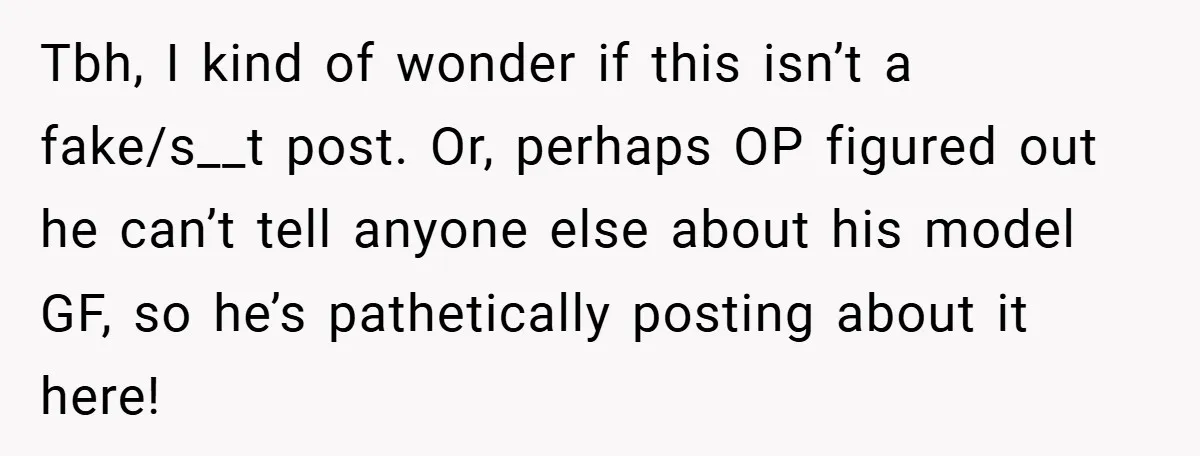 Tbh, I kind of wonder if this isn’t a fake/s__t post. Or, perhaps OP figured out he can’t tell anyone else about his model GF, so he’s pathetically posting about...