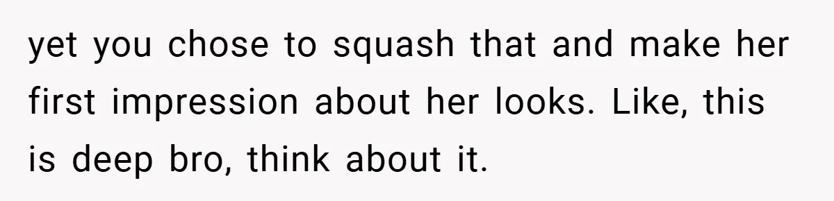 yet you chose to squash that and make her first impression about her looks. Like, this is deep bro, think about it.