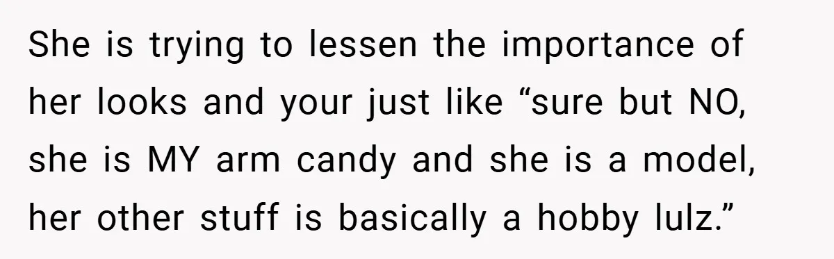 She is trying to lessen the importance of her looks and your just like “sure but NO, she is MY arm candy and she is a model, her other stuff...