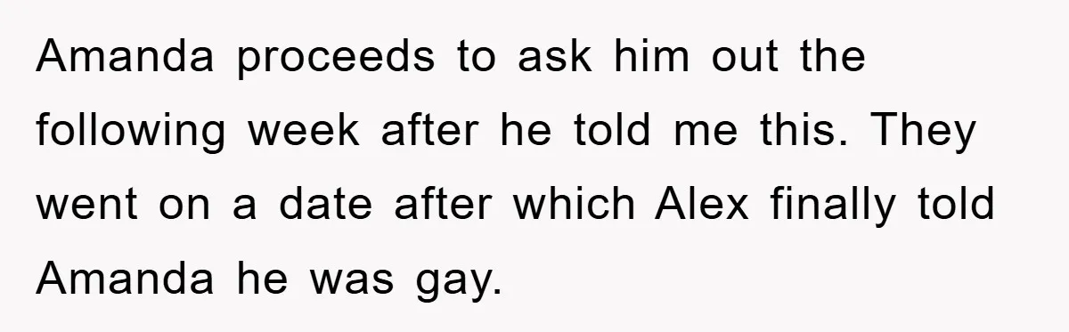Woman Keeps Her Friend’s Secret That He’s Gay, But Her Best Friend Was The One He Dated Amanda proceeds to ask him out the following week after he told me this. They went on a date after which Alex finally told Amanda he was gay.